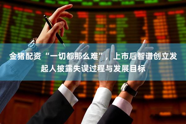 金猪配资 “一切都那么难”，上市后智谱创立发起人披露失误过程与发展目标