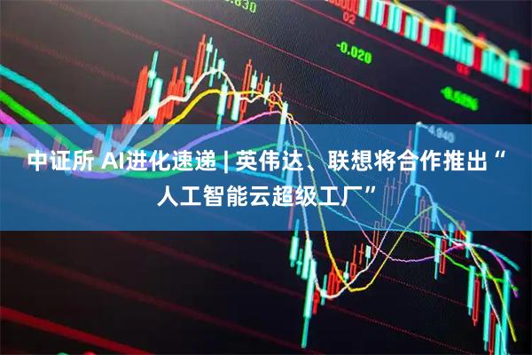中证所 AI进化速递 | 英伟达、联想将合作推出“人工智能云超级工厂”