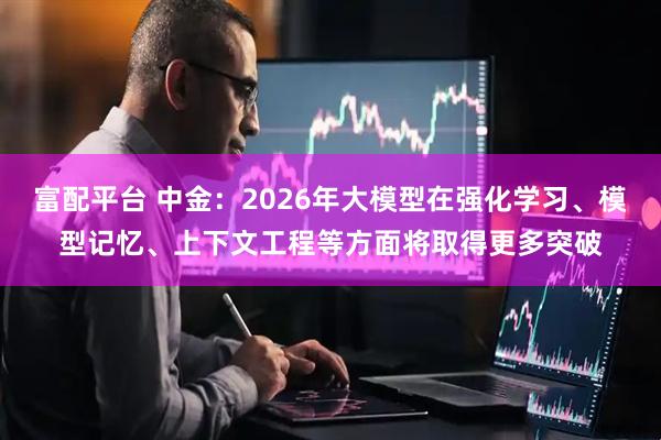 富配平台 中金：2026年大模型在强化学习、模型记忆、上下文工程等方面将取得更多突破