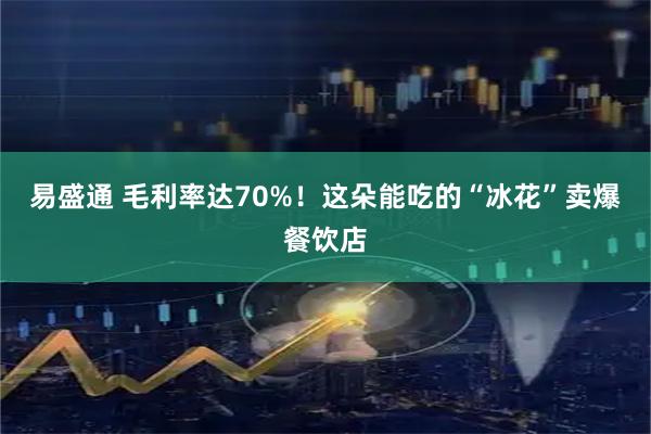 易盛通 毛利率达70%！这朵能吃的“冰花”卖爆餐饮店