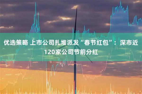 优选策略 上市公司扎堆派发“春节红包”：深市近120家公司节前分红