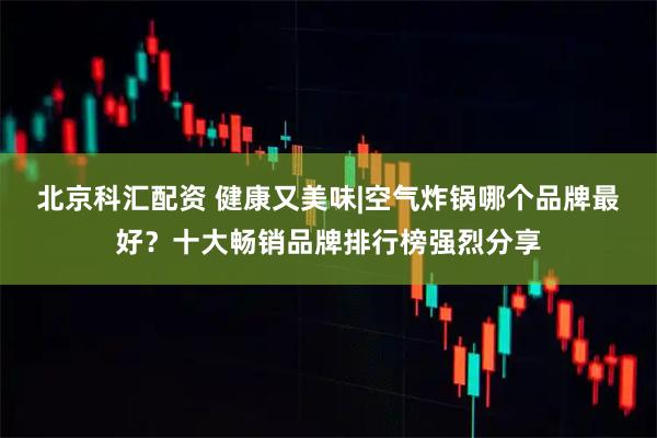 北京科汇配资 健康又美味|空气炸锅哪个品牌最好？十大畅销品牌排行榜强烈分享