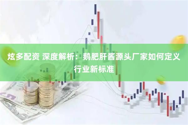 炫多配资 深度解析：鹅肥肝酱源头厂家如何定义行业新标准