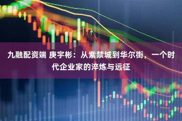 九融配资端 庚宇彬:从紫禁城到华尔街,一个时代企业家的淬炼与远征