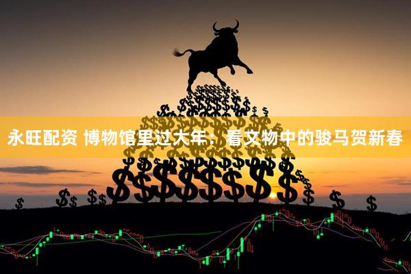 永旺配资 博物馆里过大年：看文物中的骏马贺新春