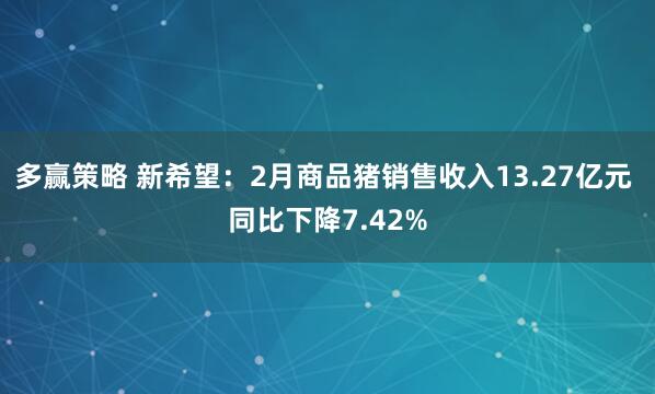 多赢策略 新希望：2月商品猪销售收入13.27亿元 同比下降7.42%