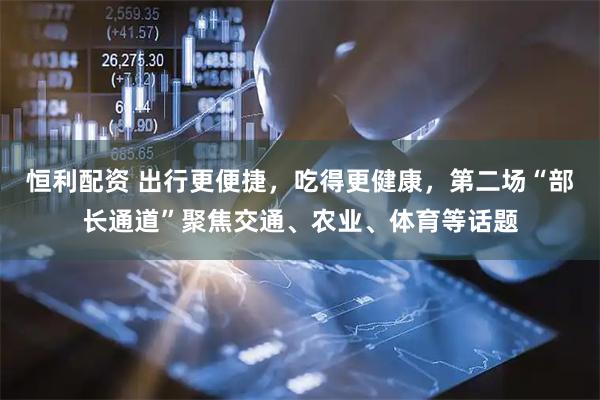 恒利配资 出行更便捷，吃得更健康，第二场“部长通道”聚焦交通、农业、体育等话题