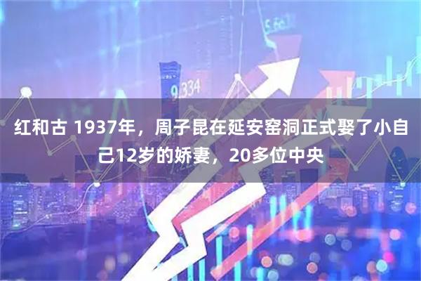 红和古 1937年，周子昆在延安窑洞正式娶了小自己12岁的娇妻，20多位中央