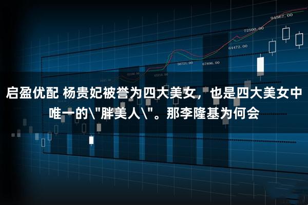 启盈优配 杨贵妃被誉为四大美女，也是四大美女中唯一的