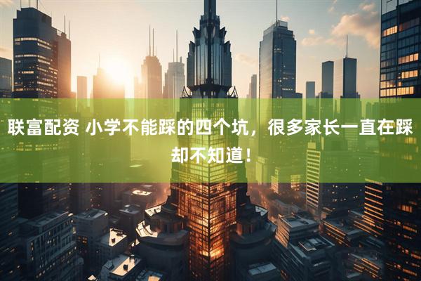 联富配资 小学不能踩的四个坑，很多家长一直在踩却不知道！