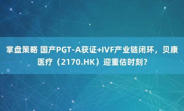掌盘策略 国产PGT-A获证+IVF产业链闭环,贝康医疗(2170.HK)迎重估时刻?
