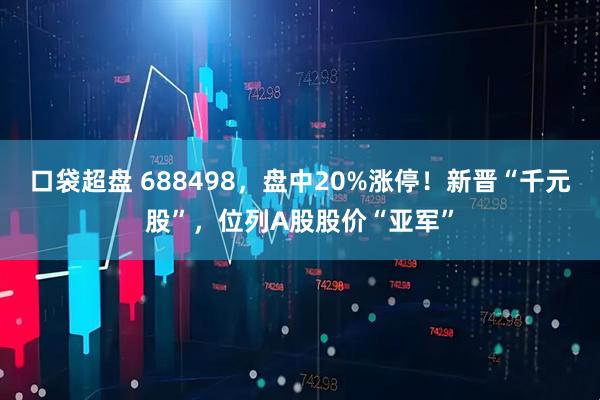 口袋超盘 688498,盘中20%涨停!新晋“千元股”,位列A股股价“亚军”
