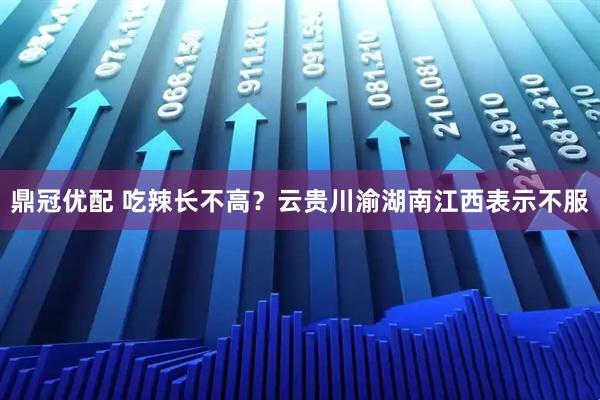 鼎冠优配 吃辣长不高？云贵川渝湖南江西表示不服