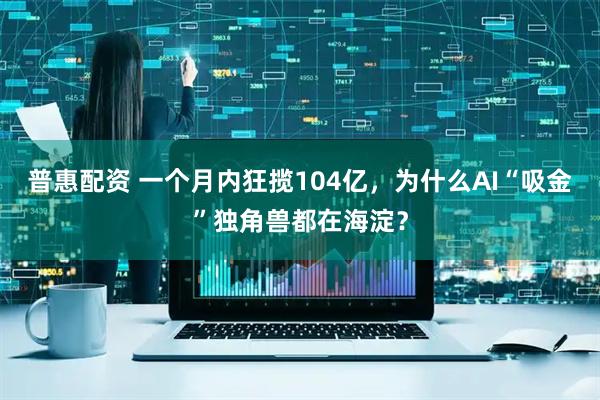 普惠配资 一个月内狂揽104亿，为什么AI“吸金”独角兽都在海淀？
