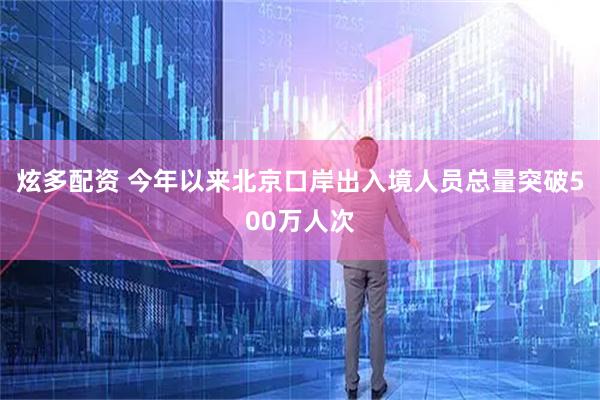 炫多配资 今年以来北京口岸出入境人员总量突破500万人次