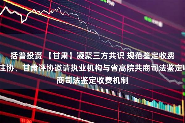 括普投资 【甘肃】凝聚三方共识 规范鉴定收费——甘肃注协、甘肃评协邀请执业机构与省高院共商司法鉴定收费机制