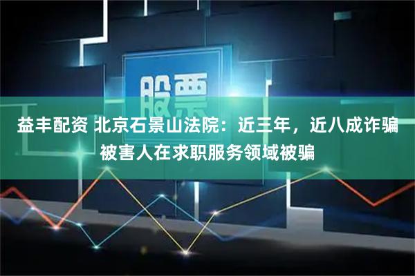 益丰配资 北京石景山法院：近三年，近八成诈骗被害人在求职服务领域被骗