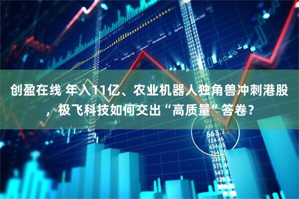 创盈在线 年入11亿、农业机器人独角兽冲刺港股，极飞科技如何交出“高质量”答卷？