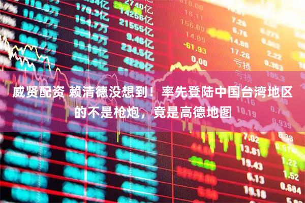 威贤配资 赖清德没想到！率先登陆中国台湾地区的不是枪炮，竟是高德地图