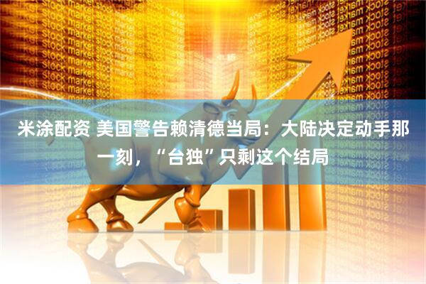 米涂配资 美国警告赖清德当局：大陆决定动手那一刻，“台独”只剩这个结局