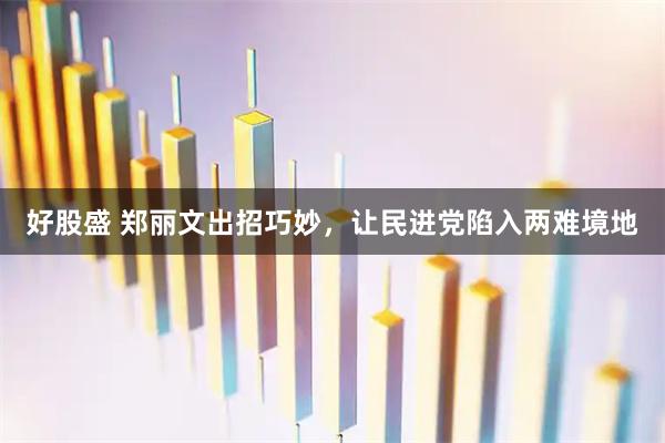 好股盛 郑丽文出招巧妙，让民进党陷入两难境地