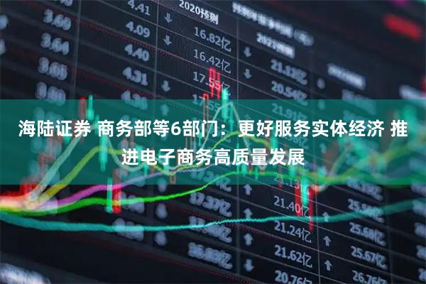 海陆证券 商务部等6部门：更好服务实体经济 推进电子商务高质量发展