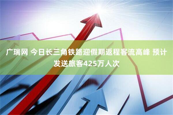 广瑞网 今日长三角铁路迎假期返程客流高峰 预计发送旅客425万人次
