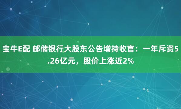 宝牛E配 邮储银行大股东公告增持收官:一年斥资5.26亿元,股价上涨近2%