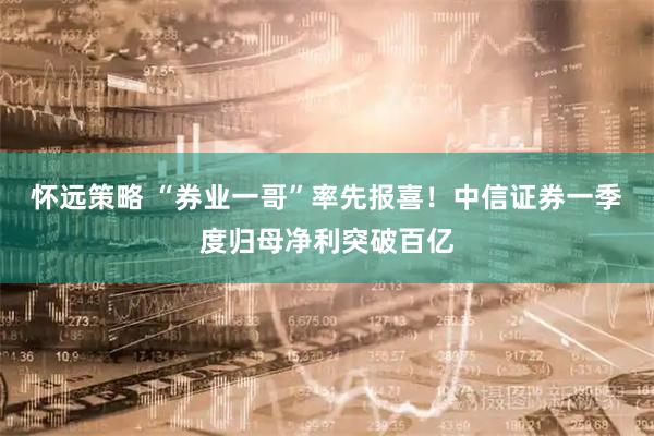 怀远策略 “券业一哥”率先报喜！中信证券一季度归母净利突破百亿