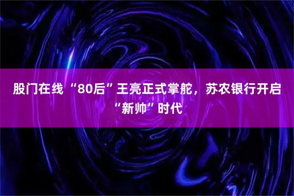 股门在线 “80后”王亮正式掌舵，苏农银行开启“新帅”时代