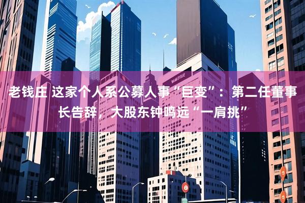 老钱庄 这家个人系公募人事“巨变”：第二任董事长告辞，大股东钟鸣远“一肩挑”