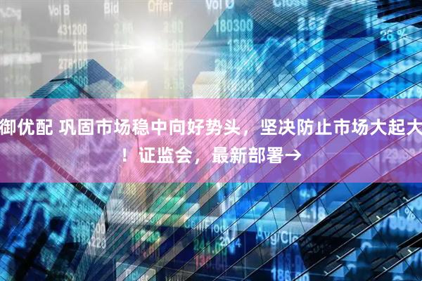大御优配 巩固市场稳中向好势头，坚决防止市场大起大落！证监会，最新部署→