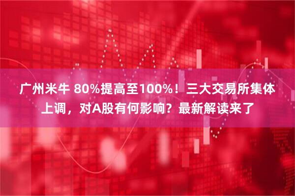 广州米牛 80%提高至100%！三大交易所集体上调，对A股有何影响？最新解读来了