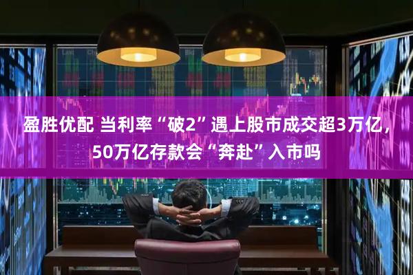盈胜优配 当利率“破2”遇上股市成交超3万亿，50万亿存款会“奔赴”入市吗