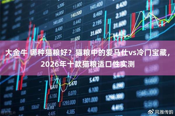 大金牛 哪种猫粮好？猫粮中的爱马仕vs冷门宝藏，2026年十款猫粮适口性实测