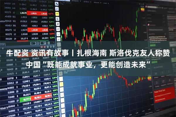 牛配资 资讯有故事丨扎根海南 斯洛伐克友人称赞中国“既能成就事业，更能创造未来”