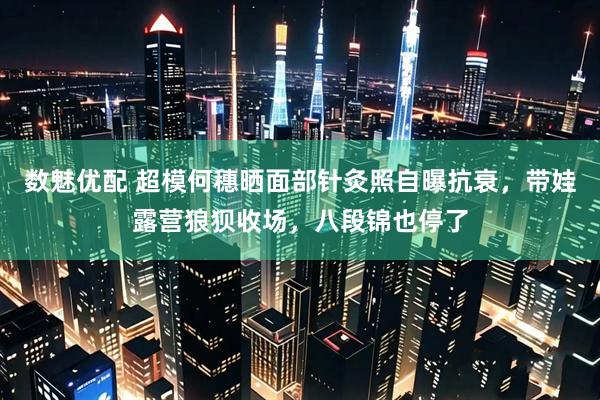 数魅优配 超模何穗晒面部针灸照自曝抗衰，带娃露营狼狈收场，八段锦也停了