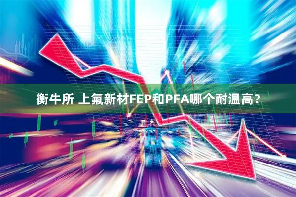 衡牛所 上氟新材FEP和PFA哪个耐温高？