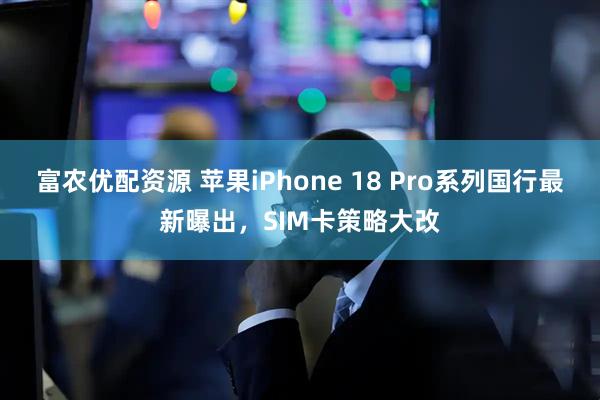 富农优配资源 苹果iPhone 18 Pro系列国行最新曝出，SIM卡策略大改