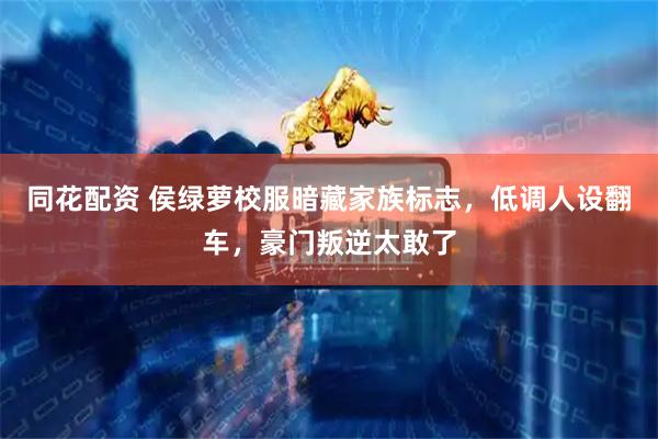 同花配资 侯绿萝校服暗藏家族标志,低调人设翻车,豪门叛逆太敢了