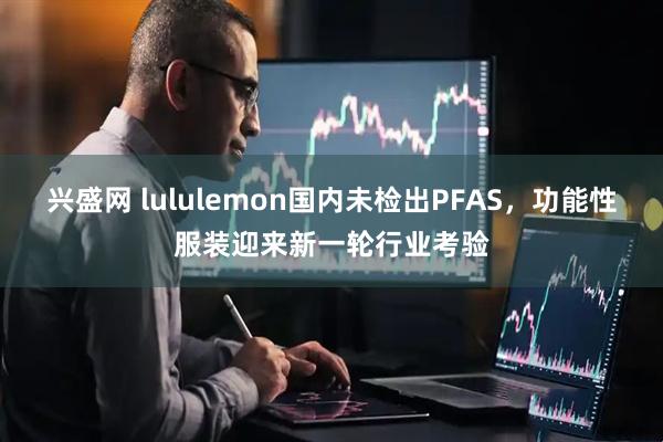 兴盛网 lululemon国内未检出PFAS，功能性服装迎来新一轮行业考验