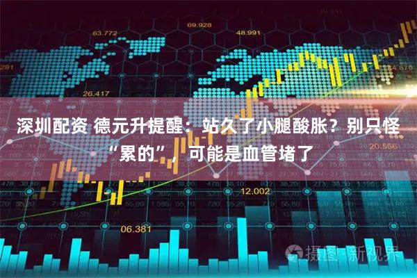 深圳配资 德元升提醒：站久了小腿酸胀？别只怪“累的”，可能是血管堵了