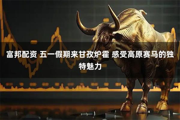 富邦配资 五一假期来甘孜炉霍 感受高原赛马的独特魅力