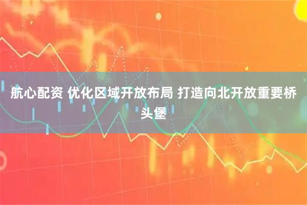 航心配资 优化区域开放布局 打造向北开放重要桥头堡