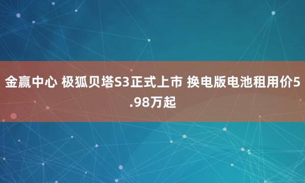金赢中心 极狐贝塔S3正式上市 换电版电池租用价5.98万起