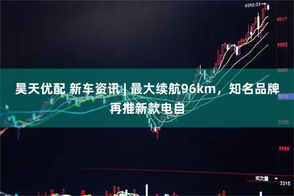 昊天优配 新车资讯 | 最大续航96km，知名品牌再推新款电自