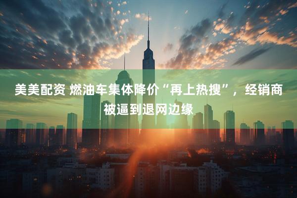美美配资 燃油车集体降价“再上热搜”，经销商被逼到退网边缘