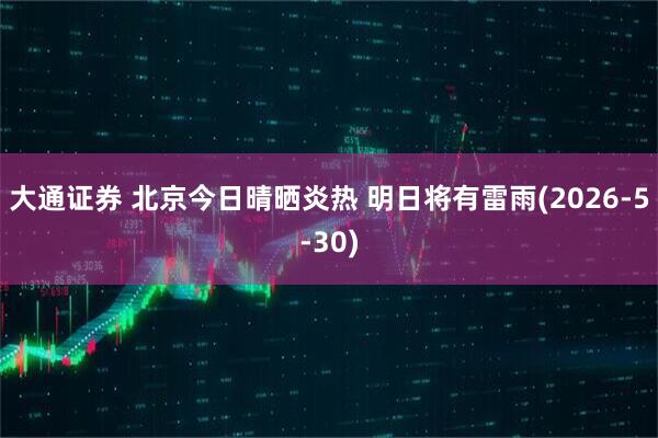 大通证券 北京今日晴晒炎热 明日将有雷雨(2026-5-30)
