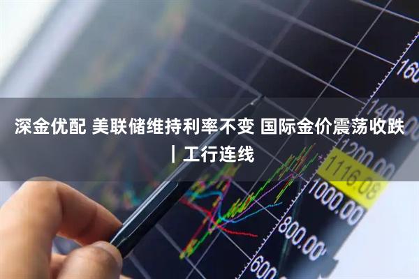 深金优配 美联储维持利率不变 国际金价震荡收跌｜工行连线
