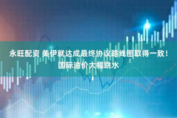 永旺配资 美伊就达成最终协议路线图取得一致！国际油价大幅跳水